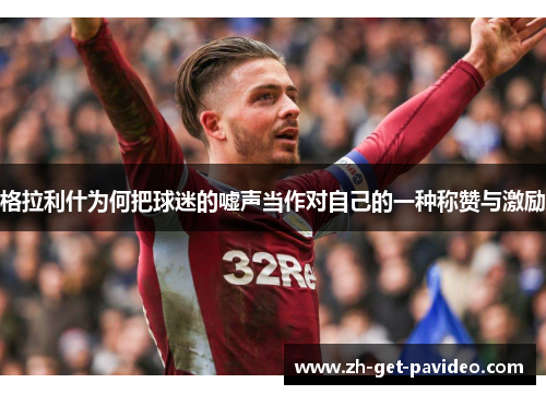 格拉利什为何把球迷的嘘声当作对自己的一种称赞与激励 格拉利什为何把球迷的嘘声当作对自己的一种称赞与激励