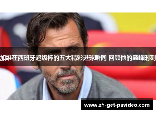 加维在西班牙超级杯的五大精彩进球瞬间 回顾他的巅峰时刻