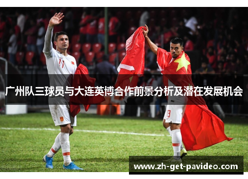 广州队三球员与大连英博合作前景分析及潜在发展机会 广州队三球员与大连英博合作前景分析及潜在发展机会