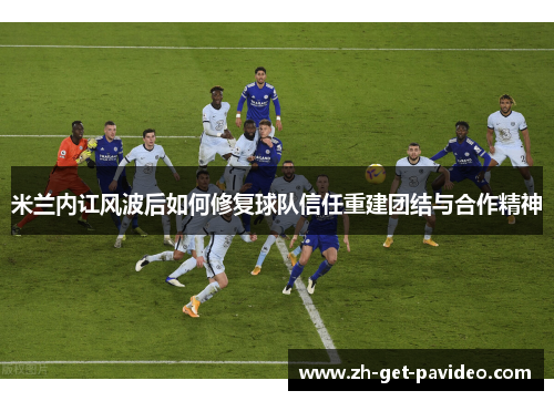 米兰内讧风波后如何修复球队信任重建团结与合作精神 米兰内讧风波后如何修复球队信任重建团结与合作精神