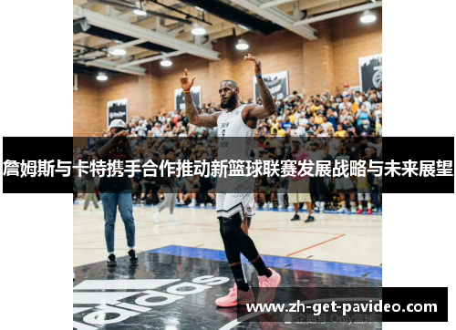詹姆斯与卡特携手合作推动新篮球联赛发展战略与未来展望