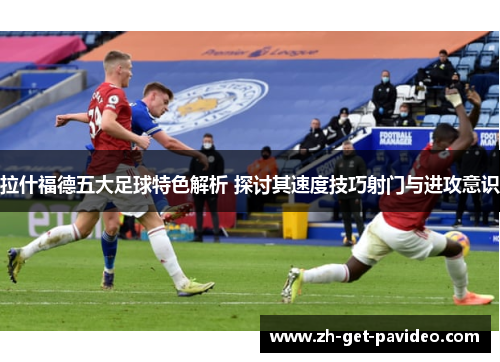 拉什福德五大足球特色解析 探讨其速度技巧射门与进攻意识