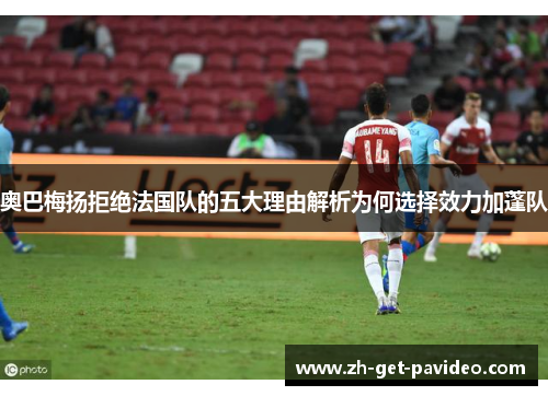 奥巴梅扬拒绝法国队的五大理由解析为何选择效力加蓬队 奥巴梅扬拒绝法国队的五大理由解析为何选择效力加蓬队