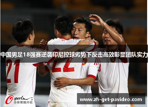中国男足18强赛逆袭印尼控球劣势下反击高效彰显团队实力