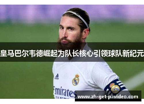 皇马巴尔韦德崛起为队长核心引领球队新纪元 皇马巴尔韦德崛起为队长核心引领球队新纪元