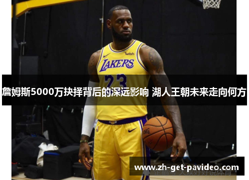 詹姆斯5000万抉择背后的深远影响 湖人王朝未来走向何方