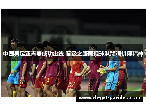 中国男足亚青赛成功出线 晋级之路展现球队顽强拼搏精神